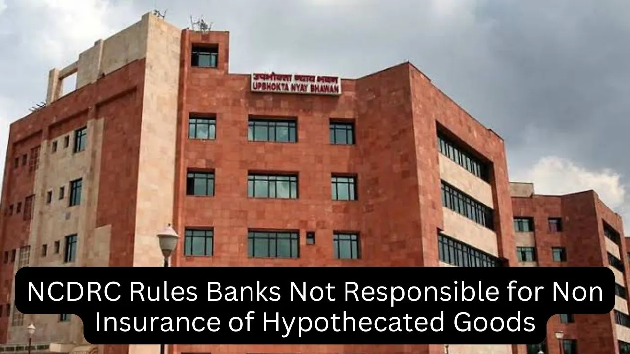 NCDRC Rules Banks are not Responsible for Non Insurance of Hypothecated Goods